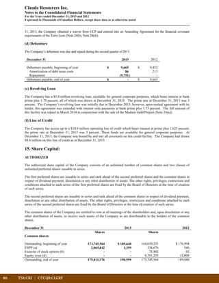 86	 TSX:CRJ | OTCQB:CLGRF	 		
Claude Resources Inc.
Notes to the Consolidated Financial Statements
For the Years ended December 31, 2013 and 2012
Expressed in Thousands of Canadian Dollars, except share data or as otherwise noted
31, 2013, the Company obtained a waiver from CCP and entered into an Amending Agreement for the financial covenant
requirements of the Term Loan (Note 24(b), Note 24(d)).
(d) Debenture
The Company’s debenture was due and repaid during the second quarter of 2013.
December 31 2013 2012
Debenture payable, beginning of year $ 9,665 $ 9,452
Amortization of debt issue costs 86 213
Repayment (9,751) -
Debenture payable, end of year $ - $ 9,665
(e) Revolving Loan
The Company has a $5.0 million revolving loan, available for general corporate purposes, which bears interest at bank
prime plus 1.75 percent, all of which was drawn at December 31, 2013. The prime rate at December 31, 2013 was 3
percent. The Company’s revolving loan was initially due in December 2013; however, upon mutual agreement with its
lender, this agreement was extended with interest only payments at bank prime plus 1.75 percent. The full amount of
this facility was repaid in March 2014 in conjunction with the sale of the Madsen Gold Project (Note 24(a)).
(f) Line of Credit
The Company has access up to a $10.0 million operating line of credit which bears interest at prime plus 1.625 percent;
the prime rate at December 31, 2013 was 3 percent. These funds are available for general corporate purposes. At
December 31, 2013, the Company was bound by and met all covenants on this credit facility. The Company had drawn
$8.6 million on this line of credit as at December 31, 2013.
15. Share Capital:
AUTHORIZED
The authorized share capital of the Company consists of an unlimited number of common shares and two classes of
unlimited preferred shares issuable in series.
The first preferred shares are issuable in series and rank ahead of the second preferred shares and the common shares in
respect of dividend payment, dissolution or any other distribution of assets. The other rights, privileges, restrictions and
conditions attached to each series of the first preferred shares are fixed by the Board of Directors at the time of creation
of such series.
The second preferred shares are issuable in series and rank ahead of the common shares in respect of dividend payment,
dissolution or any other distribution of assets. The other rights, privileges, restrictions and conditions attached to each
series of the second preferred shares are fixed by the Board of Directors at the time of creation of such series.
The common shares of the Company are entitled to vote at all meetings of the shareholders and, upon dissolution or any
other distribution of assets, to receive such assets of the Company as are distributable to the holders of the common
shares.
December 31 2013 2012
Shares Shares
Common shares:
Outstanding, beginning of year 173,745,564 $ 189,640 164,630,231 $ 176,994
ESPP (a) 2,065,812 1,359 338,676 546
Exercise of stock options (b) - - 75,402 92
Equity issue (d) - - 8,701,255 12,008
Outstanding, end of year 175,811,376 190,999 173,745,564 189,640
 