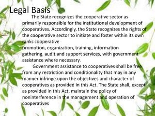 Legal Basis
The State recognizes the cooperative sector as
primarily responsible for the institutional development of
cooperatives. Accordingly, the State recognizes the rights of
the cooperative sector to initiate and foster within its own
ranks cooperative
promotion, organization, training, information
gathering, audit and support services, with government
assistance where necessary.
Government assistance to cooperatives shall be free
from any restriction and conditionality that may in any
manner infringe upon the objectives and character of
cooperatives as provided in this Act. The State shall, except
as provided in this Act, maintain the policy of
noninterference in the management and operation of
cooperatives
 