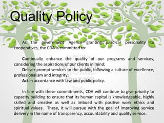 Quality Policy
As the government Agency granting juridical personality to
cooperatives, the CDA is committed to:
Continually enhance the quality of our programs and services,
considering the aspirations of our clients in mind;
Deliver prompt services to the public, following a culture of excellence,
professionalism and integrity;
Act in accordance with law and public policy.
In line with these commitments, CDA will continue to give priority to
capacity building to ensure that its human capital is knowledgeable, highly
skilled and creative as well as imbued with positive work ethics and
spiritual values. These, it will pursue with the goal of improving service
delivery in the name of transparency, accountability and quality service.
 