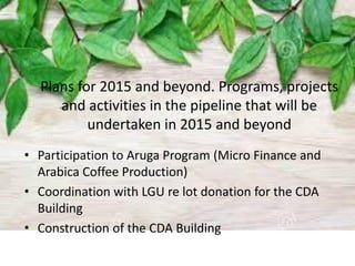 Plans for 2015 and beyond. Programs, projects
and activities in the pipeline that will be
undertaken in 2015 and beyond
• Participation to Aruga Program (Micro Finance and
Arabica Coffee Production)
• Coordination with LGU re lot donation for the CDA
Building
• Construction of the CDA Building
 