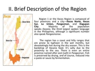 II. Brief Description of the Region
Region 1 or the Ilocos Region is composed of
four provinces and a city—Ilocos Norte, Ilocos
Sur, La Union, Pangasinan, and Dagupan
City. Majority of the population
speaks Ilocano, the third largest spoken language
in the Philippines, although a significant number
also speak Pangasinense.
The region has a coast and hilly ranges that
are prone to typhoon in the wet months, but
devastatingly hot during the dry season. This is the
backdrop of Ilocano food. It’s salty due to the
proximity to the sea. There is even an entire
province named after asin (salt) in Pangasinan. Fish
is preserved by drying, and of course, reduced into
a paste or sauce by fermentation.
 