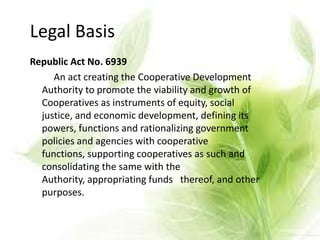 Republic Act No. 6939
An act creating the Cooperative Development
Authority to promote the viability and growth of
Cooperatives as instruments of equity, social
justice, and economic development, defining its
powers, functions and rationalizing government
policies and agencies with cooperative
functions, supporting cooperatives as such and
consolidating the same with the
Authority, appropriating funds thereof, and other
purposes.
Legal Basis
 
