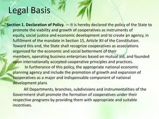 Section 1. Declaration of Policy. — It is hereby declared the policy of the State to
promote the viability and growth of cooperatives as instruments of
equity, social justice and economic development and to create an agency, in
fulfillment of the mandate in Section 15, Article XII of the Constitution.
Toward this end, the State shall recognize cooperatives as associations
organized for the economic and social betterment of their
members, operating business enterprises based on mutual aid, and founded
upon internationally accepted cooperative principles and practices.
In furtherance of this policy, the appropriate national economic
planning agency and include the promotion of growth and expansion of
cooperatives as a major and indispensable component of national
development plans
All Departments, branches, subdivisions and instrumentalities of the
Government shall promote the formation of cooperatives under their
respective programs by providing them with appropriate and suitable
incentives.
Legal Basis
 
