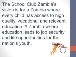 The School Club Zambia’s
vision is for a Zambia where
every child has access to high
quality, vocational and relevant
educ...