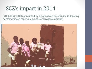 SCZ’s impact in 2014
K18,500 (£1,800) generated by 3 school-run enterprises (a tailoring
centre; chicken rearing business ...