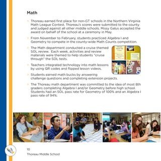 10
Thoreau Middle School 					
M IDDLE SCHOOL
THOREAU
> Thoreau earned first place for non-GT schools in the Northern Virginia
Math League Contest. Thoreau’s scores were submitted to the county
and judged against all other middle schools. Missy Galus accepted the
award on behalf of the school at a ceremony in May.
 From November to February, students practiced Algebra I and
Geometry to compete in the county-wide Math Counts competition.
 The Math department conducted a cruise themed
SOL review. Each week, activities and review
materials were themed to help students “cruise
through” the SOL tests.
 Teachers integrated technology into math lessons
by using QR codes and flipped lesson videos.
 Students earned math bucks by answering
challenge questions and completing extension projects.
 The Thoreau math department was committed to the idea of most 8th
graders completing Algebra I and/or Geometry before high school.
Students had an SOL pass rate for Geometry of 100% and an Algebra I
pass rate of 94%.
Math
 