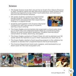 11
	 	 	 	 	 	 	 	 	      Annual Report 2014
MI D D L E SCHOOL
THOREAU
 7th Grade Science took their annual trip to Scott’s Run Nature Preserve
in April. Students spent the day learning to perform water quality tests,
identifying organisms living in their local watershed, and training to
become environmental stewards.
 7th grade students worked on Experimental
Design projects. Students chose their own
experiments and presented their experiment’s
findings in a digital format.
 Students participated in the Science Olympiad
Competition with two groups of students
earning a top 3 ranking.
 The Green Eagles environmental club organized a school-wide clean
up on Earth Day and celebrated Earth Week by coordinating daily
themes to raise conservation awareness. Students learned about
conservation of water, electricity, and paper.
 The Green Eagles worked on Project Clean Air and re-planted over 50
spider plants for teachers to put in their classrooms to clean the air.
 The Green Eagles started a food recycling program in the cafeteria for
students to donate their unopened food to the local food bank.
 The Science Department bred snails, guppies, and duckweed to cut
down costs for the next ecosystem unit.
Science
 