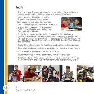 12
Thoreau Middle School 					
M IDDLE SCHOOL
THOREAU
 The brand new Thoreau Writing Center provided 15 trained tutors
to help students with their personal and academic writing.
 16 students published works in the
Thoreau newspaper, The Walden.
 2 students competed in the Optimist
Oratorical Contest and placed 3rd in Vienna.
 The Thoreau Literary Arts Magazine,
Cabin in the Woods, included writing
from over 25 students.
 Students wrote persuasive letters to prominent individuals at
companies and received replies from the White House, USDA, and
Apple. Students who wrote their letters regarding FCPS policies had
an opportunity to meet with school officials to discuss their passions
and concerns.
 Students wrote petitions for healthier food options in the cafeteria.
 Teachers introduced a concentrated study on Greek and Latin roots.
 Students participated in a read-in on June 16.
 Students participated in a scary story contest in October.
 Teachers attended the Language  Learning Conference at George
Mason University and learned from renowned author Penny Kittle.
English
 