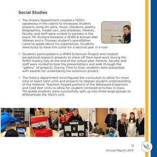 13
	 	 	 	 	 	 	 	 	      Annual Report 2014
MI D D L E SCHOOL
THOREAU
 The History Department created a 1920’s
speakeasy in the cabins to showcase student
projects using art work, music, literature, poetry,
biographies, model cars, and airplanes. Parents,
faculty, and staff were invited to partake in the
event. Mr. Richard Kirkland, a WWII  Korean War
Veteran and a Thoreau student’s grandfather,
came to speak about his experiences. Students
were lucky to have him come for a second year in a row!
 Students participated in a WWII Extension Project and created
exceptional research projects to show off their hard work during the
WWII History Day at the end of the school year. Parents, faculty, and
staff were invited to hear the presentations and walk through the
“gallery” of projects. During Time to Soar, students were presented
with awards for undertaking the extension project.
 The history department reconfigured the curriculum to allow for more
time to teach later units and projects to deepen student understanding
of the material. Teachers flipped portions of the Westward Expansion
and Cold War Units to allow for student-centered activities in-class.
7th grade students were successfully split up into three large groups to
differentiate the 1920’s Unit.
Social Studies
 