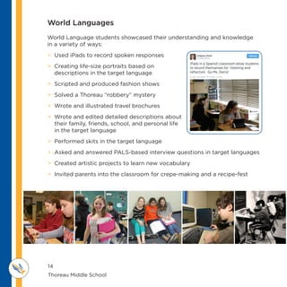 14
Thoreau Middle School 					
M IDDLE SCHOOL
THOREAU
World Languages
World Language students showcased their understanding and knowledge
in a variety of ways:
 Used iPads to record spoken responses
 Creating life-size portraits based on
descriptions in the target language
 Scripted and produced fashion shows
 Solved a Thoreau “robbery” mystery
 Wrote and illustrated travel brochures
 Wrote and edited detailed descriptions about
their family, friends, school, and personal life
in the target language
 Performed skits in the target language
 Asked and answered PALS-based interview questions in target languages
 Created artistic projects to learn new vocabulary
 Invited parents into the classroom for crepe-making and a recipe-fest
 