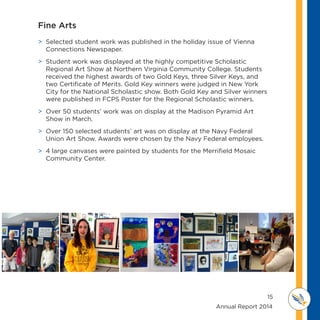 15
	 	 	 	 	 	 	 	 	      Annual Report 2014
MI D D L E SCHOOL
THOREAU
Fine Arts
 Selected student work was published in the holiday issue of Vienna
Connections Newspaper.
 Student work was displayed at the highly competitive Scholastic
Regional Art Show at Northern Virginia Community College. Students
received the highest awards of two Gold Keys, three Silver Keys, and
two Certificate of Merits. Gold Key winners were judged in New York
City for the National Scholastic show. Both Gold Key and Silver winners
were published in FCPS Poster for the Regional Scholastic winners.
 Over 50 students’ work was on display at the Madison Pyramid Art
Show in March.
 Over 150 selected students’ art was on display at the Navy Federal
Union Art Show. Awards were chosen by the Navy Federal employees.
 4 large canvases were painted by students for the Merrifield Mosaic
Community Center.
 
