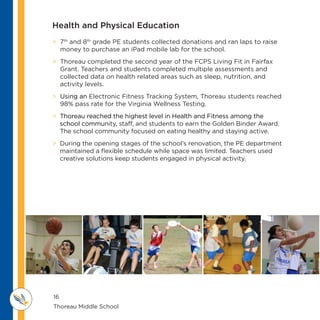 16
Thoreau Middle School 					
M IDDLE SCHOOL
THOREAU
Health and Physical Education
 7th
and 8th
grade PE students collected donations and ran laps to raise
money to purchase an iPad mobile lab for the school.
 Thoreau completed the second year of the FCPS Living Fit in Fairfax
Grant. Teachers and students completed multiple assessments and
collected data on health related areas such as sleep, nutrition, and
activity levels.
 Using an Electronic Fitness Tracking System, Thoreau students reached
98% pass rate for the Virginia Wellness Testing.
 Thoreau reached the highest level in Health and Fitness among the
school community, staff, and students to earn the Golden Binder Award.
The school community focused on eating healthy and staying active.
 During the opening stages of the school’s renovation, the PE department
maintained a flexible schedule while space was limited. Teachers used
creative solutions keep students engaged in physical activity.
 