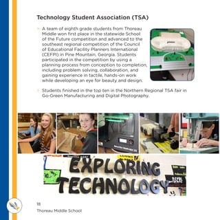 18
Thoreau Middle School 					
M IDDLE SCHOOL
THOREAU
 A team of eighth grade students from Thoreau
Middle won first place in the statewide School
of the Future competition and advanced to the
southeast regional competition of the Council
of Educational Facility Planners International
(CEFPI) in Pine Mountain, Georgia. Students
participated in the competition by using a
planning process from conception to completion,
including problem solving, collaboration, and
gaining experience in tactile, hands-on work
while developing an eye for beauty and design.
 Students finished in the top ten in the Northern Regional TSA fair in
Go-Green Manufacturing and Digital Photography.
Technology Student Association (TSA)
 