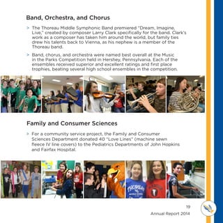19
	 	 	 	 	 	 	 	 	      Annual Report 2014
MI D D L E SCHOOL
THOREAU
 The Thoreau Middle Symphonic Band premiered “Dream, Imagine,
Live,” created by composer Larry Clark specifically for the band. Clark’s
work as a composer has taken him around the world, but family ties
drew his talents back to Vienna, as his nephew is a member of the
Thoreau band.
 Band, chorus, and orchestra were named best overall at the Music
in the Parks Competition held in Hershey, Pennsylvania. Each of the
ensembles received superior and excellent ratings and first place
trophies, beating several high school ensembles in the competition.
 For a community service project, the Family and Consumer
Sciences Department donated 40 “Love Lines” (machine sewn
fleece IV line covers) to the Pediatrics Departments of John Hopkins
and Fairfax Hospital.
Band, Orchestra, and Chorus
Family and Consumer Sciences
 