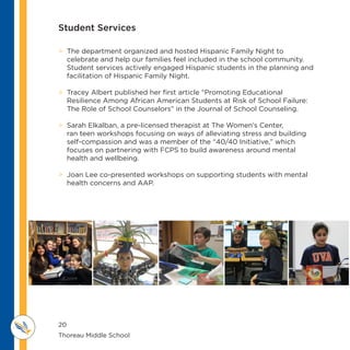 20
Thoreau Middle School 					
M IDDLE SCHOOL
THOREAU
 The department organized and hosted Hispanic Family Night to
celebrate and help our families feel included in the school community.
Student services actively engaged Hispanic students in the planning and
facilitation of Hispanic Family Night.
 Tracey Albert published her first article “Promoting Educational
Resilience Among African American Students at Risk of School Failure:
The Role of School Counselors” in the Journal of School Counseling.
 Sarah Elkalban, a pre-licensed therapist at The Women’s Center,
ran teen workshops focusing on ways of alleviating stress and building
self-compassion and was a member of the “40/40 Initiative,” which
focuses on partnering with FCPS to build awareness around mental
health and wellbeing.
 Joan Lee co-presented workshops on supporting students with mental
health concerns and AAP.
Student Services
 