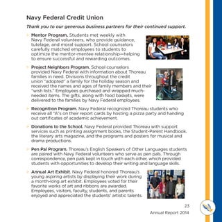 23
	 	 	 	 	 	 	 	 	      Annual Report 2014
MI D D L E SCHOOL
THOREAU
 Mentor Program. Students met weekly with
Navy Federal volunteers, who provide guidance,
tutelage, and moral support. School counselors
carefully matched employees to students to
optimize the mentor-mentee relationship—helping
to ensure successful and rewarding outcomes.
 Project Neighbors Program. School counselors
provided Navy Federal with information about Thoreau
families in need. Divisions throughout the credit
union “adopted” a family for the holiday season and
received the names and ages of family members and their
“wish lists.” Employees purchased and wrapped much-
needed items. The gifts, along with food baskets, were
delivered to the families by Navy Federal employees.
 Recognition Program. Navy Federal recognized Thoreau students who
receive all “A”s on their report cards by hosting a pizza party and handing
out certificates of academic achievement.
 Donations to the School. Navy Federal provided Thoreau with support
services such as printing assignment books, the Student-Parent Handbook,
the literary arts magazine, and the programs and posters for musical and
drama productions.
 Pen Pal Program. Thoreau’s English Speakers of Other Languages students
are paired with Navy Federal volunteers who serve as pen pals. Through
correspondence, pen pals kept in touch with each other, which provided
students with opportunities to develop their writing and language skills.
 Annual Art Exhibit. Navy Federal honored Thoreau’s
young aspiring artists by displaying their work during
a month-long art exhibit. Employees voted for their
favorite works of art and ribbons are awarded.
Employees, visitors, faculty, students, and parents
enjoyed and appreciated the students’ artistic talents.
Navy Federal Credit Union
Thank you to our generous business partners for their continued support.
 