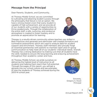 3
	 	 	 	 	 	 	 	 	      Annual Report 2014
MI D D L E SCHOOL
THOREAU
Dear Parents, Students, and Community,
At Thoreau Middle School, we are committed
to cultivating and attaining student success through
the philosophy that failure is not an option. We
have a strong shared vision that every student is
capable of high achievement, and we provide all
of our students with a variety of opportunities to
thrive academically. Through the collaboration of
the entire staff, a safe, nurturing, and conducive
atmosphere is created to foster mastery and to
promote an appreciation for learning.
Thoreau is a results-driven community where teachers are skilled in
Best Practices and generate and administer self-created formative and
summative assessments which are used to analyze data for student
support and enrichment. Thoreau staff members also proudly forge
an essential partnership with parents to maintain open and on-going
communication to help meet all of our students’ individual needs. Overall,
Thoreau has a strong dedication to making sure that all students have
the skills needed to ensure life-long learning and enduring achievement
throughout their academic career and lives.
At Thoreau Middle School, we pride ourselves on
delivering the highest level of instruction to all
students and helping them reach their full potential.
Through the pages of this report, you will get a
glimpse into our school culture and see examples
of how the students of Thoreau achieved during the
2013-14 school year.
Sincerely,
Gregory S. Hood
Principal
Message from the Principal
 