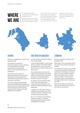 10
UBIWHERE | Annual Report 2014
Aveiro
We have our headquarters in Aveiro since
September, 2007.
The existence of a cluster of
Telecommunications in Aveiro, conducive
to the establishment of strategic
partnerships and synergies, was
decisive in the choice of Aveiro for our
headquarters.
The proximity of the Institute of
Telecommunications of Aveiro pole, the
headquarters of PT Inovação, SA and
Nokia Siemens Networks pole, were also
important in this option.
The highly engaging entrepreneurial
spirit in the city, Inova-Ria association, the
support of the Unit of Technology Transfer
from the University of Aveiro and the
University of Aveiro Business Incubator
(IEUA) were also essential.
São João da MadeirA
We have a office in São João da Madeira
since October, 2008.
S. João da Madeira (SJM) is a small council
of 8 km2, located in the Northern Region
of Portugal, which is part of the Entre
Douro e Vouga sub-region, located 40 km
from Oporto.
The industrial council has one of the
highest rates of enterprises per square
meter at a national level, and has been
decisive for us to take this big step
towards our growth in Portugal.
On October 11th, Mr. President Aníbal
Cavaco Silva participated in the
inauguration of our Innovation Lab in
São João da Madeira by experiencing our
applications.
Created by us in 2011, UbiLL serves as
a platform for exchanging user-driven
innovation practices in Ubiquitous and
Invisible Computing technology.
Our aim is to become an international
reference carrying out innovative
technology projects to boost up SMEs
knowledge and innovation.
Coimbra
We have a new office in Coimbra since
September, 2013.
We decided to have a new office and the
best place to be in 2013 was the city of
Coimbra.
The entrepreneurial spirit in the city (like
in Aveiro), the University of Coimbra and
its transfer of technology, the industrial
poles in the city, namely the Instituto
Pedro Nunes (IPN), named in 2010 as
the best incubator in the world and
the Coimbra iParque were essential to
nominate Coimbra to be the city for our
new office.
With this new office, we intend to be
closer to the University community and
also with our new partners.
Is strengthened and firmly
consolidated since the foundation
in September, 2007.
Our offices are located in Aveiro,
São João da Madeira and Coimbra.
That’s why the strategic location
of our offices has ensured a close
relationship with the academic
world, holding Master’s Internships
and project developments with
the most prestigious national
universities. The cities of Coimbra
and Aveiro, aside from other
cultural and leisure attractions,
are known worldwide for its
Universities.
Where
we are
SECTION ONE | UBIWHERE
 