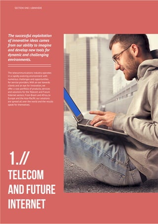 12
UBIWHERE | Annual Report 2014
The successful exploitation
of innovative ideas comes
from our ability to imagine
and develop new tools for
dynamic and challenging
environments.
The telecommunications industry operates
in a rapidly evolving environment with
numerous challenges and opportunities
for service providers. With an ear towards
clients and an eye for innovation, we
offer a vast portfolio of products, services
and solutions for the Telecom and Future
Internet sectors. From Brazil and Africa, to
Europe and the Asia-Pacific our solutions
are spread all over the world and the results
speak for themselves.
1.//
Telecom
and Future
Internet
SECTION ONE | UBIWHERE
 