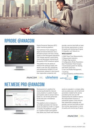 13
UBIWHERE | Annual Report 2014
Digital Terrestrial Televison (DTT)
signal monitoring platform.
The switchover from analogue to
digital terrestrial television was a
disruptive process and had a strong
impact on the Portuguese population.
This change required a particularly
close and permanent monitoring of
the quality of DDT broadcast signals.
The platform has the ability to
measure the quality of signal, and
allows a low cost 24/7 monitoring
and maintenance of DVB-T/T2 live
transmission network. It also ensures
that responsible companies will
provide a service that fulfils at least
the minimal requirements in terms
of quality and monitoring of signal.
It integrates such features as:
WEB AGENT
1. DVB-T Real Time Measurements;
2. Measurement statistics;
3. Probes Map Location;
4. Configuration (Probe Parameters;
Alert Thresholds; Probe Groups);
5. Event-based system for dealing
with Alerts and Errors;
6. User and Profile Management;
7. Auditing;
8. High Availability and Redundancy.
RPROBE @ANACOM
Development of a platform for
monitoring the QoS for Internet
access, based on a system of open
participation, able to extract metrics
based on a set of tests performed
by the end-users inresidential
environment.
This platform aims to measure a
set of QoS parameters for Internet
access provided by an ISP in a region
or country. The platform is based
on a system of open participation
that allows any citizen with Internet
access to evaluate in a simple, safely
and accurately way a set of technical
parameters related to the service
provided by the end user ISP.
Subsequently, the platform reports
the measurement results to a
centralised system. It also ensures
that responsible companies will
provide a service that fulfils at least
the minimal requirements in terms
of quality and monitoring of signal.
NET.MEDE PRO @ANACOM
SECTION ONE | UBIWHERE
 