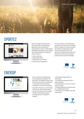 15
UBIWHERE | Annual Report 2014
Aims to optimise energy demand,
by coordinating consumption and
generation. The platform allows users
to control and monitor, remotely and
in real-time, electrical devices in
residential or commercial buildings.
All platform features were developed
with the aim of promoting energy
saving. The saving can be increased
through monitoring and control
of energy devices. The platform
supports:
1. Monitoring usage patterns in
households;
2. Controlling energy generation in
green buildings;
3. Providing advice to users on how to
optimise usage;
4. Integrating demand and generation
at a neighbourhood level;
5. Mechanisms to integrate with other
energy grids.
SPORTE2
ENERSIP
Aims to manage and optimise the
three dimensions of energy flows
(generation, grid exchange and
consumption) in Sports and Recreation
Buildings by developing a new scalable
and modular building management
system based on:
1. Smart metering;
2. Integrated control;
3. Optimal decision-making;
4. Multi facility management.
This tool enables a new relationship
and business model structure between
facility managers and power providers.
Its modules are applicable to both
new and existing structures and
answers the fundamental questions of
how, where, when and why energy is
produced, used and grid exchanged.
SECTION ONE | UBIWHERE
 