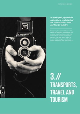 17
UBIWHERE | Annual Report 2014
In recent years, information
systems have revolutionised
the Transportation, Travel,
and Tourism industry.
Recognising the potential of these markets,
we hold the experience and know-how that
enable us to provide valuable insight and
state-of-the-art solutions to companies
operating in all three sectors, as well as
to some of the main green mobility R&I
projects that we have been participating in.
3.//
Transports,
Travel and
Tourism
SECTION ONE | UBIWHERE
 