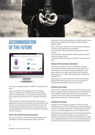 18
UBIWHERE | Annual Report 2014
The project is being developed for AHRESP in cooperation with
idtour.
Its aim is the Research & Development of technological
solutions, creating custom products that will confer greater
capacity for differentiation and competitive positioning of the
accommodation of the future units, in a valuable and efficient
way.
Thus, the project involves the development of 20+ services,
applications and tools. It encompasses the modernisation of the
diversity of communication tools and initiatives as well as the
development of smartphone applications, virtual tourist card,
and web platforms for tourism products promotion, among other
innovative solutions.
APPS FOR TOURISTIC DESTINATIONS
Our proposed solution in this area for Portugal relied on the
development of specific technological solutions for three
destinations in three different regions with specific needs - Douro
(North), Serra da Estrela (central region), and Alentejo Coast
(Alentejo region).
Due to the unique characteristics of each territory, the approach
in terms of tourist destination are as follows:
- Douro (northern region) comprise the tourism product ‘Wine
Tourism’;
- Serra da Estrela tourist destination (Central region) comprise
the tourism product ‘Snow’;
- Alentejo Coast (Alentejo region) comprise the tourism product
‘Golf’.
MOBILE APPLICATION CONCIERGE
This solution enables the creation of a personal concierge
(virtual), which provides a personalised and dedicated service,
exclusively, to each of the hotel’s guests (avoiding the use of
access cards and unit maps). Upon check-in, the receptionist
offers every guest a mobile device (smartphone or tablet) with
the application.
Optionally, you can make all payments of services or products
offered by the hotel’s property and all the consumption will
automatically be associated with your bank account.
INTERACTIVE TABLE
Placement of an interactive table in a room of a hotel (e.g. in the
lobby or reception), possibly integrated with mobile applications,
with mobile tour guide and/or with the concierge / personal
assistant. The interactive table can be integrated with the mobile
app for territorial promotion and the concierge.
INTERACTIVE SPACE
Intelligent wall with gesture recognition. In order to provide
guests/tourists, a set of enriching experiences and simultaneously
in order to re-use the content used in mobile platforms and web
portals, it is considered appropriate to use an interactive wall.
Regarding the technology used for the interaction person-device,
we opted for the image recognition and users gestures. This
solution was selected over traditional multimedia kiosks, to offer
a more engaging experience, in which the navigation possibilities
are much wider and the usability will be significantly improved.
Accommodation
of the future
SECTION ONE | UBIWHERE
 