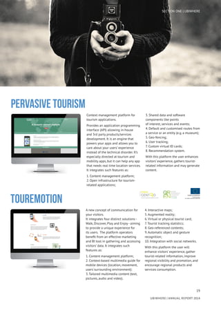 19
UBIWHERE | Annual Report 2014
Context management platform for
tourism applications.
Provides an application programming
interface (API) allowing in-house
and 3rd party products/services
development. It is an engine that
powers your apps and allows you to
care about your users’ experience
instead of the technical disorder. It’s
especially directed at tourism and
mobility apps, but it can help any app
that needs real time location services.
It integrates such features as:
1. Content management platform;
2. Open infrastructure for tourism-
related applications;
3. Shared data and software
components like points
of interest, services and events;
4. Default and customised routes from
a service or an entity (e.g. a museum);
5. Geo-fencing;
6. User tracking;
7. Custom virtual ID cards;
8. Recommendation system.
With this platform the user enhances
visitors’ experience, gathers tourist-
related information and may generate
content.
Pervasive Tourism
A new concept of communication for
your visitors.
It integrates four distinct solutions -
Walk, Discover, Play and Enjoy - aiming
to provide a unique experience for
its users. The platform operators
benefit from an effective marketing
and BI tool in gathering and accessing
visitors’ data. It integrates such
features as:
1. Content management platform;
2. Context-based multimedia guide for
mobile devices (location, movement,
users´surrounding environment):
3. Tailored multimedia content (text,
pictures, audio and video);
4. Interactive maps;
5. Augmented reality;
6. Virtual or physical tourist card;
7. Tourist tracking statistics;
8. Geo-referenced contents;
9. Automatic object and gesture
recognition;
10. Integration with social networks.
With this platform the user will
enhance visitors’ experience, gather
tourist-related information, improve
regional visibility and promotion, and
encourage regional products and
services consumption.
TOUREMOTION
SECTION ONE | UBIWHERE
 