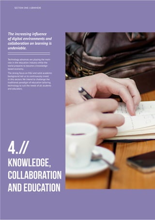 20
UBIWHERE | Annual Report 2014
The increasing influence
of digital environments and
collaboration on learning is
undeniable.
Technology advances are playing the main
role in the education industry while the
world prepares to become a knowledge-
based economy.
The strong focus on R&I and solid academic
background led us to continuously invest
in this sectors. We intend to challenge the
traditional paradigm of education tailoring
technology to suit the needs of all students
and educators.
4.//
Knowledge,
Collaboration
and Education
SECTION ONE | UBIWHERE
 