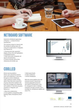 21
UBIWHERE | Annual Report 2014
Interactive whiteboard application
of Nautilus – a school furniture
manufacturer.
This solutions allows to interact with
the desktop by adding notes and
using all its applications. It integrates
such features as:
1. Drawing tools (pen, geometric
shapes, arrows, lines and highlighter);
2. Embedded browser;
3. Math tools (ruler, compasses, set
square and protractor);
4. Lessons recorder, with all the
interactions, for further use.
NETBOARD SOFTWARE
Online learning platform.
Allows users around the world to
share and collaborate, in real-time,
through an online whiteboard,
video-conference system, among
others. More than just a usual form
of group interaction, Coolled is the
best way to engage and collaborate
with students in real-time, any place,
anywhere. It integrates such
features as:
1. Real-time collaboration;
2. Cross platform compatibility (Web,
Desktop, Tablet, Smartphone, Smart
TV);
3. Web-based (SaaS);
4. Video conference;
5. Online whiteboard.
With this online platform, the user
enhances lessons’ interactivity,
removes geographical barriers
and reduces transportation costs.
It is designed to work in desktop
computers through a browser and is
available for smartphones, tablets and
smart TV’s.
COOLLED
SECTION ONE | UBIWHERE
 