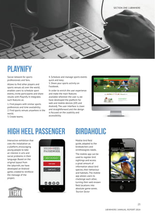 23
UBIWHERE | Annual Report 2014
Social network for sports
professionals and fans.
Allows to find other players and
sports venues all over the world,
enables users to schedule sport
events, invite participants and share
results with Playnify. It integrates
such features as:
1. Find players with similar sports
preferences and time availability;
2. Find sports venues anywhere in the
world;
3. Create teams;
4. Schedule and manage sports events
quick and easy;
5. Share your sports activity on
Facebook.
In order to enrich the user experience
and make the main features
available wherever the user is, we
have developed the platform for
web and mobile devices (iOS and
Android). The user interface is clean
and straightforward and the design
is focused on the usability and
accessibility.
PLAYNIFY
High Heel Passenger birdaholic
Interactive exhibition that
uses the installation as
a platform, encouraging
young people to take
an interest in arts and
social problems in their
language. Based on the
original layout from
the labyrinth, we have
developed an Android
game, created to reinforce
the message of the
project.
Mobile bird field
guide, adapted to the
birdwatchers and
ornithologists needs.
The mobile app can be
used to register bird
sightings and access
a great amount of
information about bird
species, their behaviour
and habitats. The mobile
app allows users to
challenge each other,
turning their well-known
field locations into
absolute game-zones.
Tourism Sector
SECTION ONE | UBIWHERE
 