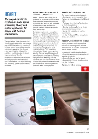 27
UBIWHERE | Annual Report 2014
HearIT
The project consists in
creating an audio signal
processing library and
mobile application for
people with hearing
impairments.
The core tasks of the project were thus:
1) to develop an extendable and reusable
Android SDK that allows the creation of
in-house or third-party audio processing
and streaming plugins; 2) to develop
a low-latency hearing aid algorithm
and library module, based on Android’s
implementation of OpenSL.
In addition to these tasks, we developed
multiple plugins for this mobile SDK,
which perform tasks like device discovery,
data streaming, speech-to-text and text-
to-speech.
SECTION ONE | UBIWHERE
OBJECTIVES AND SCIENTIFIC &
TECHNICAL PROGRESSES
HearIT’s ambition is to change this by
providing an accessible application, with
an ecosystem of developers, physicians
and researchers, who can take advantage
of smartphones (and wearables) to
improve the lives of people who suffer
from hearing loss.
Our project implements a smartphone
based on a substitute of the traditional
hearing aid – for developed countries on
one hand and as the first hearing aid in
emerging countries on the other hand. We
assume that in a few years smartphones
will be globally omnipresent. Moreover,
with the emergence of wearables and
wearable Operating Systems (such
as Android Wear), a new platform for
disrupting this market appears. Pairing
hearing aids with the processing power
of smartphones can lead to a completely
new generation of hearing aids and
assistants. The core idea is that we create
a low budget framework for Android that
can host modules addressing different
problems of the auditory system.
PERFORMED R&I ACTIVITIES
The project implementation included:
• Development of the Hearing Aid Core
Platform for Android based on its SDK and
NDK;
• Port state-of-art Hearing Aid algorithms
to the Android platform;
• Develop low latency Device-to-device
communication mechanisms;
• User profile adaptation to hearing
impairments;
• In-App Purchases of Third-party plugins
for the core platform.
ACCOMPLISHED RESULTS IN 2014
HearIT project has been implemented
successfully providing all the planned
functionalities. In 2014, the accomplished
results were as follows:
• Hearing Aid module based on BioAid;
• Extensible architecture for a hearing aid
pipeline on Android;
• Speech-To-Text and Text-To-Speech;
• Bluetooth/Wi-Fi Direct Data Streaming;
• In-App Purchases.
A project from a Swiss company.
 