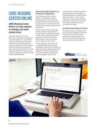 28
UBIWHERE | Annual Report 2014
CORC Reading
Center Online
CORC Reading Center
Online is a web solution
to manage and audit
clinical trials.
It provides certification tools for
technicians and equipment, management
of patients eligibility for a given study,
evaluation and correction of technician
submissions and monitoring through
statistical treatment. The solution adapts
its interface and features according to
user’s ranking and study permissions and
allows the parameters of a given study’s
variables, components, certifications, visits
schedule and notifications.
OBJECTIVES AND SCIENTIFIC &
TECHNICAL PROGRESSES
The CORC Reading Center Online’s
objective is to provide an intuitive
and appealing web environment that
provides all features associated with all
steps of a given clinical trial taking into
consideration the actions associated with
all the actors.
Another important feature associated
with this product is the possibility of
customs a study’s workflow and variables
in order to meet study’s standards and
guidelines. The user interface of the
system adapts in order to target the
current logged user permissions.
All steps associated with a given trial
are provided by the solution such as
certification of technicians, certification of
equipment, patient addition, patient exam
information submission, patient exam
information validation and analysis or
patient eligibility to study. In order
to allow Monitors and Administrators to
easily perceive a given study status, a
statistical treatment is applied to study
information. Metrics such as number
of patients at a given status, submitted
exams, and number of visits performed
and number of completed visits are
provided for each study.
ACCOMPLISHED RESULTS IN 2014
The implementation is finished and the
solution has been deployed. The solution
is running from the last 11 months
without known bugs. Ubiwhere and
the client are currently working on the
extension of features of this solution.
SECTION ONE | UBIWHERE
 