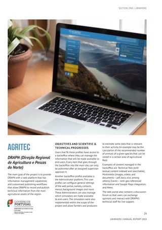 29
UBIWHERE | Annual Report 2014
AGRITEC
DRAPN (Direção Regional
de Agricultura e Pescas
do Norte)
The main goal of the project is to provide
DRAPN with a web platform that has
information management capabilities
and customised publishing workflows
that allow DRAPN to record and publish
technical information from the main
agricultural assets of the region.
OBJECTIVES AND SCIENTIFIC &
TECHNICAL PROGRESSES
Users that fit these profiles have access to
a backoffice where they can manage the
information that will be made available to
end-users. Every item that goes through
the backoffice into the main site, can only
be published after an assigned supervisor
approves it.
Another backoffice profile available is
the Administrator platform. This user
profile can configure general settings
of the web portal, namely contacts,
menus, background images and more.
These Administrators can also manage
which simulators are made available
to end-users. The simulators were also
implemented within the scope of the
project and allow farmers and producers
to estimate some data that is relevant
to their activity. An example may be the
calculation of the recommended number
of animals of a given species that can be
raised in a certain area of agricultural
field.
Examples of content managed in the
backoffice are: Technical files (with
textual content indexed and searchable),
Multimedia (images, videos and
documents – pdf, docx, xlsx, among
others), Events – with geo-referenced
information and Google Maps integration,
and News.
The web portal also contains a discussion
forum so that users can exchange
opinions and interact with DRAPN’s
technical staff for live support.
SECTION ONE | UBIWHERE
 