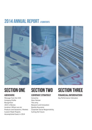 2014 Annual Report //Contents
SECTION ONE
UBIWHERE
Message from the CEO
Company Profile
Recognition
2014 in Review
Location | Where we are
Products and Solutions | Markets
Custom Made Projects
Accomplished Goals in 2014
SECTION TWO
COMPANY STRATEGY
Consortia
Main Partner
The army
Research and Innovation
Quality Assurance
Corporate Social Responsibility
Suiting the Future
SECTION THREE
FINANCIAL INFORMATION
Key Performance Indicators
 