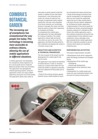 30
UBIWHERE | Annual Report 2014
Coimbra’s
Botanical
Garden
The increasing use
of smartphones has
revolutionised the way
people live today. This
technology is becoming
more accessible to
ordinary citizens,
allowing the use of
mobile applications
in different situations.
A mobile application was developed
for smartphone, whose objective is to
be a tourist guide service inside the
Botanical Garden of the city of Coimbra.
The application was developed for
Android operating systems. Using the
application, visitors can enjoy a better
experience during the visit to the Garden.
The application allows each visitor to
view data on plants present inside the
Garden. In addition to the information
visualisation in two dimensions, the
visitor can choose to make the visit
through an augmented reality module,
making the visit even more enjoyable.
Since social networks are increasingly
present in everyday life, visitors will also
have the option to share their experience
on Facebook and Twitter.
To complement the mobile app, a
web application has been developed
for viewing of statistics. The mobile
application collects data during the
visit, which are sent to the server. The
application will fetch the data, performs
their treatment and displays the results in
a browser, using a map.
OBJECTIVES AND SCIENTIFIC
& TECHNICAL PROGRESSES
The main purpose of the project was the
development of a mobile app for the
tourism sector.
The application must exploit the potential
of mobile devices in order to introduce
visitors to a solution that makes the visit
inside the Garden as pleasant as possible.
The main objectives of the project are as
follows:
• Study of the existing solutions geared
towards various mobile platforms which
are connected with nature and tourism;
• Study of technological solutions that
may be incorporated in the application.
Here we may include the augmented
reality, the use of maps, among others;
• Pervasive Tourism solution adaptation
for the Botanical Garden application;
• Implementation of the tourist guide for
the Botanical Garden using technological
solutions analysed. It is intended to offer
visitors (the mobile application user), a
more pleasant experience during the visit;
• Implementation of the statistical views
component, using a web page, using
data collected by the mobile application.
With this, it becomes possible to see, for
instance, which plants are most/least
visited by users.
PERFORMED R&I ACTIVITIES
The project implementation included:
• Development of the server component
under the Django framework and Tastypie
library;
• Development of the mobile app:
- Prototyping;
- Android app development;
• Development of the statistical views
component;
• Development of a mobile guide with
routes list, view multimedia content from
one point of interest, among others.
SECTION ONE | UBIWHERE
Tourism Sector
 