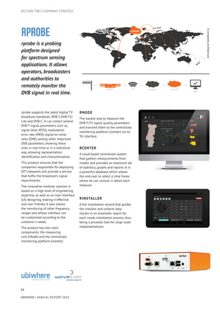 34
UBIWHERE | Annual Report 2014
SECTION TWO | COMPANY STRATEGY
rprobe is a probing
platform designed
for spectrum sensing
applications. It allows
operators, broadcasters
and authorities to
remotely monitor the
DVB signal in real time.
rprobe supports the latest digital TV
broadcast standards: DVB-T, DVB-T2/
Lite and DVB-C. It can collect several
DVB-T signal parameters such as,
signal level (RSSI), modulation
error rate (MER), signal-to-noise
ratio (SNR), among other important
DVB parameters, showing these
ones in real-time or in a statistical
way, allowing representation,
identification and characterisation.
This product ensures that the
companies responsible for deploying
DTT networks will provide a service
that fulfils the broadcast’s signal
requirements.
The innovative modular solution is
based on a high level of engineering
expertise, as well as on User Interface
(UI) designing, making it effective
and user friendly. It also allows
the monitoring of other frequency
ranges and whose interface can
be customised according to the
customer´s needs.
The product has two main
components: the measuring
unit (rNode) and the centralised
monitoring platform (rcenter):
rNode
The easiest way to measure the
DVB-T/T2 signal quality parameters
and transmit them to the centralised
monitoring platform (rcenter) via its
3G interface.
rCenter
A cloud based centralised system
that gathers measurements from
rnodes and provides an extensive set
of statistics, graphs and reports. It is
a powerful database which allows
the end-user to select a time frame
where he can consult in detail each
measure.
RINSTALLER
A full installation wizard that guides
the installer and collects data
results in an automatic report for
each rnode installation process, thus
being a priceless tool for large scale
implementations.
Acompletearchitecture
RPROBE
RCENTER3GRNODE INTERNET
USER
 