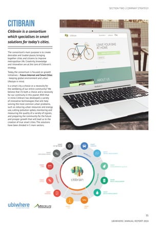 35
UBIWHERE | Annual Report 2014
SECTION TWO | COMPANY STRATEGY
CITIBRAIN
Citibrain is a consortium
which specialises in smart
solutions for today’s cities.
The consortium’s main purpose is to create
desirable and livable places, bringing
together cities and citizens to improve
metropolitan life. Creativity, knowledge
and innovation are at the core of Citibrain’s
strategy.
Today, the consortium is focused on growth
initiatives – Future Internet and Smart Cities
- keeping global environment and urban
lifestyle in mind.
Is a smart city a choice or a necessity for
the wellbeing of our entire community? We
believe that it’s both a choice and a necessity
for our continuity in this planet. With that
in mind, Citibrain has developed a variety
of innovative technologies that will help
solving the most common urban problems,
such as reducing urban resources and energy
use, cutting pollution spikes, monitoring and
measuring the quality of a variety of signals,
and preparing the community for the future
and prosper growth that will lead us to the
creation of true smart cities. The solutions
have been divided in 5 main sectors.
 