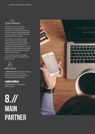 8.//
MAIN
PARTNER
Zenithwings, Ltd. is a Portuguese
technology consulting company
specialised in assisting other businesses
with their Research and Innovation (R&I)
processes and also with their Marketing
and Communication strategy.
The company’s consultancy services
in the EC projects area cover a wide
range of activities, including Lobbying
and Networking, Business Planning,
Proposal Writing and Submission, Contract
Negotiations, Project Coordination, Project
Results Exploitation, Printed and Digital
Project Communications.
Thus, in order to pursue its strategic
vision, the company is composed by two
business areas:
1. ÅRØ Consulting in charge of providing
consulting services in EU Funding,
R&D and Innovation Management and
Intellectual Property Consulting;
2. Oakreative for Marketing and
Communication.
SECTION TWO | COMPANY STRATEGY
 