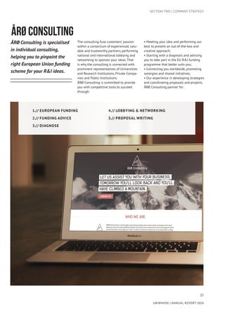 37
UBIWHERE | Annual Report 2014
ÅRØ CONSULTING
ÅRØ Consulting is specialised
in individual consulting,
helping you to pinpoint the
right European Union funding
scheme for your R&I ideas.
The consulting fuse customers’ passion
within a consortium of experienced, valu-
able and trustworthy partners, performing
national and international lobbying and
networking to sponsor your ideas. That
is why the consulting is connected with
prominent representatives of Universities
and Research Institutions, Private Compa-
nies and Public Institutions.
ÅRØ Consulting is committed to provide
you with competitive tools to succeed
through:
• Meeting your idea and performing our
best to present an out-of-the-box and
creative approach;
• Starting with a diagnosis and advising
you to take part in the EU R&I funding
programme that better suits you;
• Connecting you worldwide, promoting
synergies and shared initiatives;
• Our experience in developing strategies
and coordinating proposals and projects.
ÅRØ Consulting partner for:
SECTION TWO | COMPANY STRATEGY
1.// European Funding
2.// Funding Advice
3.// Diagnose
4.// Lobbying & Networking
5.// Proposal Writing
 