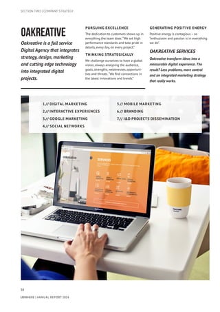38
UBIWHERE | Annual Report 2014
OAKREATIVE
Oakreative is a full service
Digital Agency that integrates
strategy, design, marketing
and cutting edge technology
into integrated digital
projects.
PURSUING EXCELLENCE
The dedication to customers shows up in
everything the team does.“We set high
performance standards and take pride in
details, every day, on every project.”
THINKING STRATEGICALLY
We challenge ourselves to have a global
vision, always analysing the audience,
goals, strengths, weaknesses, opportuni-
ties and threats.“We find connections in
the latest innovations and trends.”
GENERATING POSITIVE ENERGY
Positive energy is contagious – so
“enthusiasm and passion is in everything
we do”.
SECTION TWO | COMPANY STRATEGY
OAKREATIVE SERVICES
Oakreative transform ideas into a
measurable digital experience. The
result? Less problems, more control
and an integrated marketing strategy
that really works.
1.// Digital Marketing
2.// Interactive Experiences
3.// Google Marketing
4.// Social Networks
5.// Mobile Marketing
6.// Branding
7.// I&D Projects Dissemination
 