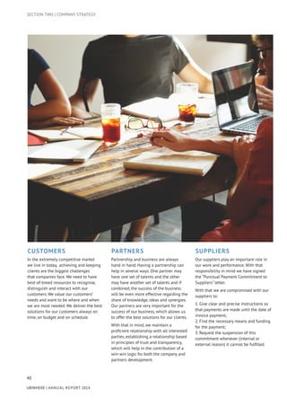 40
UBIWHERE | Annual Report 2014
Customers
In the extremely competitive market
we live in today, achieving and keeping
clients are the biggest challenges
that companies face. We need to have
best-of-breed resources to recognise,
distinguish and interact with our
customers. We value our customers’
needs and want to be where and when
we are most needed. We deliver the best
solutions for our customers always on
time, on budget and on schedule.
Partners
Partnership and business are always
hand in hand. Having a partnership can
help in several ways. One partner may
have one set of talents and the other
may have another set of talents and if
combined, the success of the business
will be even more effective regarding the
share of knowledge, ideas and synergies.
Our partners are very important for the
success of our business, which allows us
to offer the best solutions for our clients.
With that in mind, we maintain a
proficient relationship with all interested
parties, establishing a relationship based
in principles of trust and transparency,
which will help in the contribution of a
win-win logic for both the company and
partners development.
Suppliers
Our suppliers play an important role in
our work and performance. With that
responsibility in mind we have signed
the “Punctual Payment Commitment to
Suppliers” letter.
With that we are compromised with our
suppliers to:
1. Give clear and precise instructions so
that payments are made until the date of
invoice payment;
2. Find the necessary means and funding
for the payment;
3. Request the suspension of this
commitment whenever (internal or
external reason) it cannot be fulfilled.
SECTION TWO | COMPANY STRATEGY
 