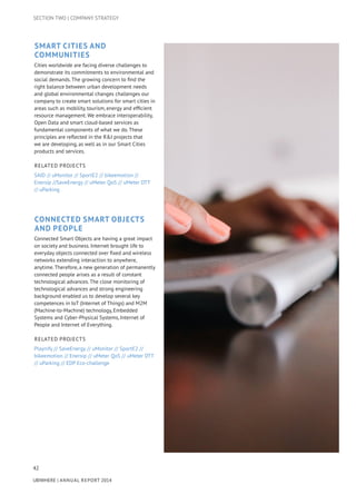 42
UBIWHERE | Annual Report 2014
Smart Cities and
Communities
Cities worldwide are facing diverse challenges to
demonstrate its commitments to environmental and
social demands. The growing concern to find the
right balance between urban development needs
and global environmental changes challenges our
company to create smart solutions for smart cities in
areas such as mobility, tourism, energy and efficient
resource management. We embrace interoperability,
Open Data and smart cloud-based services as
fundamental components of what we do. These
principles are reflected in the R&I projects that
we are developing, as well as in our Smart Cities
products and services.
Related Projects
SAID // uMonitor // SportE2 // bikeemotion //
Enersip //SaveEnergy // uMeter QoS // uMeter DTT
// uParking
Connected Smart Objects
and People
Connected Smart Objects are having a great impact
on society and business. Internet brought life to
everyday objects connected over fixed and wireless
networks extending interaction to anywhere,
anytime. Therefore, a new generation of permanently
connected people arises as a result of constant
technological advances. The close monitoring of
technological advances and strong engineering
background enabled us to develop several key
competences in IoT (Internet of Things) and M2M
(Machine-to-Machine) technology, Embedded
Systems and Cyber-Physical Systems, Internet of
People and Internet of Everything.
Related Projects
Playnify // SaveEnergy // uMonitor // SportE2 //
bikeemotion // Enersip // uMeter QoS // uMeter DTT
// uParking // EDP Eco-challenge
SECTION TWO | COMPANY STRATEGY
 