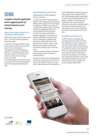 45
UBIWHERE | Annual Report 2014
SEMA
A mobile semantic application
which suggests points of
interest based on users
interests.
Objectives AND Scientific &
Technical Progresses	
SEMA aims to add a semantic layer to the
PP’S 1 - One Stop Transport, providing
three major gains:
1. Semantic enrichment of data in order
for the remaining PPS’s can enjoy richer
data in terms of information;
2. Management of Artificial Selective
Attention – the adequacy of the data to
the user’s context, so information and
services can be driven accordingly
to the user profile;
3. A semantic layer about the PPS 1 data
so all other PPS’s can take advantage of
semantic interoperability between all
data.
Performed R&I activities
Implementation of PPS2 Integrated
Services, including:
1. Service of Semantic Interoperability –
Wizdee is the leading partner company of
SEMA and this module is the main bridge
to integrate the SEMA project with the
integrator PPS, adding a layer of semantic
value to the aggregated data of the
central platform of the consortium;
2. Service of Semantic Enrichment –
research, aggregation and structuring
semantic information modules, which
aims to intelligently supplement the
information system with other online
open sources, in order to create a smart,
dynamic and complete repository to
provide the necessary value to the end
users;
3. Service of Artificial Selective Attention -
contextualised module of semantic
recommendation.
We were in charge of the implementation
of the major demonstrator, in the form of
a Tour Guide Mobile, context-aware and
able to take advantage of the capabilities
of the implemented semantic services, as
well as those of the integrator PPS of
the TICE.Mobilidade project represented
as the One Stop Transport platform. This
guide is capable of, in real-time, and
according to the current conditions
of the user environment, and their explicit
and implicit preferences adapt to the
information the user needs and present
just what is more relevant to him, every
time.
Accomplished results
All PPS 2 partners completed and
provided preliminary drafts of services
and applications in their charge. In our
case, the Mobile Guide for iOS devices
was released for preliminary testing with
a restricted set of users in the region of
Aveiro. The collected feedback from the
use of the final version of the Mobile
Guide will incorporate a set of features
and interactions that make it more useful
and provide information of use to the
other partners that will improve the
services already implemented.
CO-FUNDED
SECTION TWO | COMPANY STRATEGY
 
