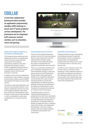 47
UBIWHERE | Annual Report 2014
Coollab
A real-time collaborative
framework which provides
an application programming
interface (API) allowing in-
house and 3rd party products/
services development. The
framework can be integrated
with numerous vertical
markets, such as education,
music and gaming.
Objectives AND Scientific &
Technical Progresses
This framework allows adding real-time
collaborative features in any application
without having to comply with rigid
requirements. The framework
automatically implements the entire
persistence data engine as well as
conflict management, being the last one
an unavoidable situation when several
employees interact with the same
document in real-time.
In addition to the real-time collaboration
functionality, it’s also available a real-time
communication module using the WebRTC
technology for the delivery of users media
streams.
The ability to easily add collaboration and
real-time communication features in any
solution substantially enhances the value
of the Coollab framework. Unlike other
tools, Coollab was not developed in order
to target a single product, been developed
in order to be applied to a wide range
of applications in a variety of business
logics.
Performed R&I activities
The fact that this platform/framework
provides a service to 3rd parties, allowing
them to create collaborative real-time
editing features through a simple
connection to the Coollab API, allows
the creation of products/services
significantly improved, or even disruptive.
There are currently few frameworks that
aim to implement collaborative work.
These frameworks, though in some cases
they are based on the OT (Operational
Transformation) technology used by
Coollab, aim to implement collaborative
work associated with a given solution
not being possible to re-seize their
implementation for different solutions.
Although having technical difficulties in
the design and implementation of the
framework, this requirement constitutes
an important asset to the solution.
The potential gains in terms of
implementation/development of
products/services with these collaborative
functionalities in real-time by 3rd parties
are huge. Specifically, any programmer
(individually or at enterprise level) can
develop an application, tool or computing
system that includes such collaborative
functionalities in real-time, without
having to deal with complex problems
of “operation transformation” and
“concurrency”.
Accomplished results
Coollab framework has been implemented
successfully providing all the planned
functionalities. In order to validate this
implementation we developed the
coolled product that allows users to share
an interactive screen in real-time, using
drawing tools.
In addition to the interactive screen, users
can also interact in real-time via text
messaging or video conference streams by
sharing their microphones and webcams.
All collaboration features and real--time
communication were implemented using
the Coollab framework that proved to be
at the level of expectations.
CO-FUNDED
SECTION TWO | COMPANY STRATEGY
 