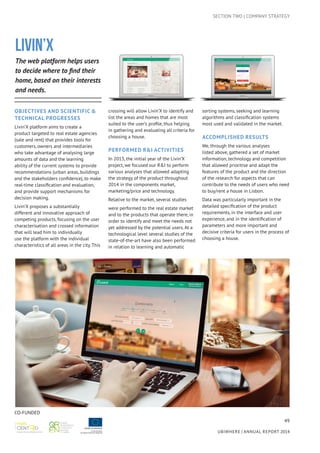 49
UBIWHERE | Annual Report 2014
SECTION TWO | COMPANY STRATEGY
LIVIN’X
The web platform helps users
to decide where to find their
home, based on their interests
and needs.
Objectives AND Scientific &
Technical Progresses
Livin’X platform aims to create a
product targeted to real estate agencies
(sale and rent) that provides tools for
customers, owners and intermediaries
who take advantage of analysing large
amounts of data and the learning
ability of the current systems to provide
recommendations (urban areas, buildings
and the stakeholders confidence), to make
real-time classification and evaluation,
and provide support mechanisms for
decision making.
Livin’X proposes a substantially
different and innovative approach of
competing products, focusing on the user
characterisation and crossed information
that will lead him to individually
use the platform with the individual
characteristics of all areas in the city. This
crossing will allow Livin’X to identify and
list the areas and homes that are most
suited to the user’s profile, thus helping
in gathering and evaluating all criteria for
choosing a house.
Performed R&I activities
In 2013, the initial year of the Livin’X
project, we focused our R&I to perform
various analyses that allowed adapting
the strategy of the product throughout
2014 in the components market,
marketing/price and technology.
Relative to the market, several studies
were performed to the real estate market
and to the products that operate there, in
order to identify and meet the needs not
yet addressed by the potential users. At a
technological level several studies of the
state-of-the-art have also been performed
in relation to learning and automatic
sorting systems, seeking and learning
algorithms and classification systems
most used and validated in the market.
Accomplished results
We, through the various analyses
listed above, gathered a set of market
information, technology and competition
that allowed prioritise and adapt the
features of the product and the direction
of the research for aspects that can
contribute to the needs of users who need
to buy/rent a house in Lisbon.
Data was particularly important in the
detailed specification of the product
requirements, in the interface and user
experience, and in the identification of
parameters and more important and
decisive criteria for users in the process of
choosing a house.
CO-FUNDED
 