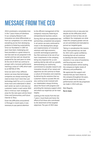 5
UBIWHERE | Annual Report 2014
MESSAGE FROM THE CEO
SECTION ONE | UBIWHERE
2014 constituted a remarkable time
in the 7 years history of Ubiwhere.
In our company, Research and
Innovation are what differentiate us
from our competitors. It is what drives
everything we do, from developing
products to fostering sustainability.
Since our foundation in 2007 all
years have been challenging and
have provided us a great chance to
see how well we are prepared in the
market and how well we should be
prepared for the next years to come.
At the end of 2014 we continue to
prosper with a turnover performance
reaching a value of +1M€, which lead
to an EBITDA of 39%.
Since we work in four different
sectors we know that technology
companies are always evolving and
need to know much more than just
technology itself. For us it is crucial to
know more and understand in detail
each sector we work in and also our
customers’ needs in each sector. With
that in mind our main strategical
areas for the next years will be Smart
Cities and Communities, and Future
Internet & Telco.
Given the difficulties encountered
in Portugal in recent years, it was
necessary to pay special attention
to the efficient management of the
company’s resources, fostering an
entrepreneurial business culture.
During 2014 we have established new
partnerships, completed new projects
in all sectors we work, continued to
invest in the development, design
and implementation of innovative
solutions with high economic,
scientific technological potential.
Our R&I continues to be one of our
main investments in the company,
being very important for us and
walking side by side with our growth,
demonstrating our continuing
commitment to valuable research and
innovation. As part of our values and
objectives we will continue to foster
a culture of innovation and creativity
by delivering the solutions that our
customers need to succeed. We will
also continue to be involved with
our stakeholders always thinking
about the future with progress and
providing the necessary support when
and where our expertise can be most
helpful.
Looking at the results from the last
7 years, I must thank and honor the
efforts of all those who contributed
to the attainment of the targeted
objectives. The year of 2015 does
not promise to be an easy year, but
despite all the difficulties which
we expect to have to face, we are
confident. Our employees are what
make this company greater and we
are all committed and motivated to
pursue our targeted goals.
Taking in consideration the reasons
that I have pointed out, we look
for 2015 with a great confidence,
knowing that we will continue
to develop the best innovative
solutions in our areas of excellence,
and focusing even more on
internationalisation whilst leading
the company to higher levels of
efficiency and profitability.
We appreciate the support and
interest that you have shown to
the company throughout the years,
and we would like to share our
performances and the key progresses
we made in 2014 with you.
Best Regards,
Rui A. Costa
 