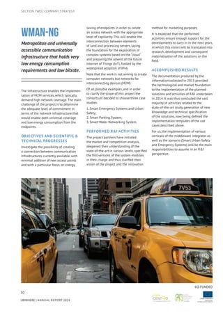 50
UBIWHERE | Annual Report 2014
SECTION TWO | COMPANY STRATEGY
WMAN-NG
Metropolitan and universally
accessible communication
infrastructure that holds very
low energy consumption
requirements and low bitrate.
The infrastructure enables the implemen-
tation of M2M services, which typically
demand high network coverage. The main
challenge of the project is to determine
the adequate level of commitment in
terms of the network infrastructure that
would enable both universal coverage
and low energy consumption from the
endpoints.
Objectives And Scientific &
Technical Progresses
Investigate the possibility of creating
a connection between communication
infrastructures currently available, with
minimal addition of new access points
and with a particular focus on energy
saving of endpoints in order to create
an access network with the appropriate
level of capillarity. This will enable the
interconnection between elements
of land and processing servers, laying
the foundation for the exploration of
complex systems based on the “cloud”
and preparing the advent of the future
Internet of Things (IoT), fuelled by the
widespread adoption of IPv6.
Note that the work is not aiming to create
computer networks but networks for
interconnecting devices (M2M).
Of all possible examples, and in order
to clarify the scope of this project the
consortium decided to choose three case
studies:
1. Smart Emergency Systems and Urban
Safety;
2. Smart Parking System;
3. Smart Water Networking System.
Performed R&I activities
The project partners have initiated
the market and competition analysis,
deepened their understanding of the
state-of-the-art in various levels, specified
the first versions of the system modules
in their charge and thus clarified their
vision of the project and the innovation
method for marketing purposes.
It is expected that the performed
activities ensure enough support for the
developments to carry in in the next years,
in which this vision will be translated into
research, development and consequent
materialisation of the solutions on the
field.
Accomplished results
The documentation produced by the
information collected in 2013 provided
the technological and market foundation
to the implementation of the planned
solutions and activities of R&I undertaken
in 2014. It was thus concluded the vast
majority of activities related to the
state-of-the-art study, generation of new
knowledge and technical specification
of the solutions, now being defined the
implementation templates of the use
cases described above.
For us, the implementation of various
verticals of the middleware integrator as
well as the scenario (Smart Urban Safety
and Emergency Systems) will be the main
responsibilities to assume in an R&I
perspective.
CO-FUNDED
 