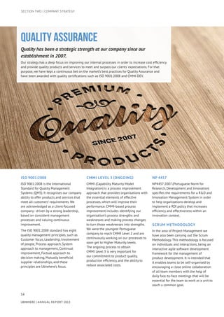 SECTION TWO | COMPANY STRATEGY
Quality Assurance
Quality has been a strategic strength at our company since our
establishment in 2007.
Our strategy has a deep focus on improving our internal processes in order to increase cost efficiency
and provide quality products and services to meet and surpass our clients’ expectations. For that
purpose, we have kept a continuous bet on the market’s best practices for Quality Assurance and
have been awarded with quality certifications such as ISO 9001:2008 and CMMI-DEV.
54
UBIWHERE | Annual Report 2013
ISO 9001:2008
ISO 9001:2008 is the International
Standard for Quality Management
Systems (QMS). It recognises our company
ability to offer products and services that
meet all customers’ requirements. We
are acknowledged as a client-focused
company - driven by a strong leadership,
based on consistent management
processes and valuing continuous
improvement.
The ISO 9001:2008 standard has eight
quality management principles, such as
Customer focus, Leadership, Involvement
of people, Process approach, System
approach to management, Continual
improvement, Factual approach to
decision making, Mutually beneficial
supplier relationships, and these
principles are Ubiwhere’s focus.
CMMI LEVEL 3 (Ongoing)
CMMI (Capability Maturity Model
Integration) is a process improvement
approach that provides organisations with
the essential elements of effective
processes, which will improve their
performance. CMMI-based process
improvement includes identifying our
organisation’s process strengths and
weaknesses and making process changes
to turn those weaknesses into strengths.
We were the youngest Portuguese
company to reach CMMI Level 2 and are
continuously working on our processes to
soon get to Higher Maturity levels.
The ongoing process to obtain
CMMI Level 3 is very important for
our commitment to product quality,
production efficiency, and the ability to
reduce associated costs.
NP 4457
NP4457:2007 (Portuguese Norm for
Research, Development and Innovation)
specifies the requirements for a R&D and
Innovation Management System in order
to help organizations develop and
implement a RDI policy that increases
efficiency and effectiveness within an
innovation context.
Scrum Methodology
In the area of Project Management we
have also been carrying out the Scrum
Methodology.This methodology is focused
on individuals and interactions, being an
interactive agile software development
framework for the management of
product development. It is intended that
it enables teams to be self-organised by
encouraging a close online collaboration
of all team members with the help of
daily face-to-face meetings that will be
essential for the team to work as a unit to
reach a common goal.
 