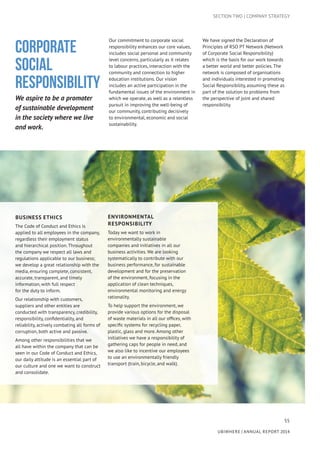 55
UBIWHERE | Annual Report 2014
SECTION TWO | COMPANY STRATEGY
Corporate
Social
Responsibility
We aspire to be a promoter
of sustainable development
in the society where we live
and work.
Our commitment to corporate social
responsibility enhances our core values,
includes social personal and community
level concerns, particularly as it relates
to labour practices, interaction with the
community and connection to higher
education institutions. Our vision
includes an active participation in the
fundamental issues of the environment in
which we operate, as well as a relentless
pursuit in improving the well-being of
our community, contributing decisively
to environmental, economic and social
sustainability.
We have signed the Declaration of
Principles of RSO PT Network (Network
of Corporate Social Responsibility)
which is the basis for our work towards
a better world and better policies. The
network is composed of organisations
and individuals interested in promoting
Social Responsibility, assuming these as
part of the solution to problems from
the perspective of joint and shared
responsibility.
Business Ethics
The Code of Conduct and Ethics is
applied to all employees in the company,
regardless their employment status
and hierarchical position. Throughout
the company we respect all laws and
regulations applicable to our business;
we develop a great relationship with the
media, ensuring complete, consistent,
accurate, transparent, and timely
information, with full respect
for the duty to inform.
Our relationship with customers,
suppliers and other entities are
conducted with transparency, credibility,
responsibility, confidentiality, and
reliability, actively combating all forms of
corruption, both active and passive.
Among other responsibilities that we
all have within the company that can be
seen in our Code of Conduct and Ethics,
our daily attitude is an essential part of
our culture and one we want to construct
and consolidate.
Environmental
Responsibility
Today we want to work in
environmentally sustainable
companies and initiatives in all our
business activities. We are looking
systematically to contribute with our
business performance, for sustainable
development and for the preservation
of the environment, focusing in the
application of clean techniques,
environmental monitoring and energy
rationality.
To help support the environment, we
provide various options for the disposal
of waste materials in all our offices, with
specific systems for recycling paper,
plastic, glass and more. Among other
initiatives we have a responsibility of
gathering caps for people in need, and
we also like to incentive our employees
to use an environmentally friendly
transport (train, bicycle, and walk).
 